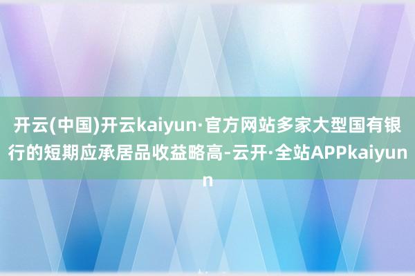 开云(中国)开云kaiyun·官方网站多家大型国有银行的短期应承居品收益略高-云开·全站APPkaiyun