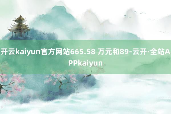 开云kaiyun官方网站665.58 万元和89-云开·全站APPkaiyun