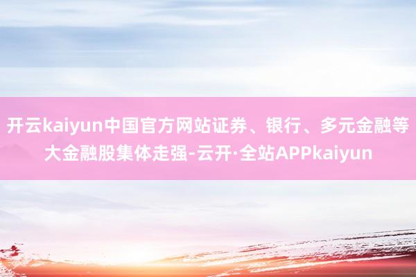 开云kaiyun中国官方网站证券、银行、多元金融等大金融股集体走强-云开·全站APPkaiyun