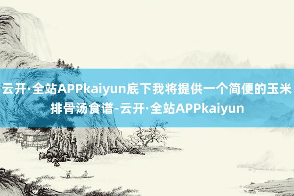 云开·全站APPkaiyun底下我将提供一个简便的玉米排骨汤食谱-云开·全站APPkaiyun