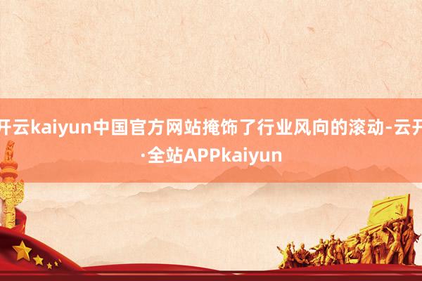 开云kaiyun中国官方网站掩饰了行业风向的滚动-云开·全站APPkaiyun