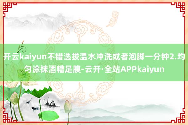 开云kaiyun不错选拔温水冲洗或者泡脚一分钟2.均匀涂抹酒糟足膜-云开·全站APPkaiyun