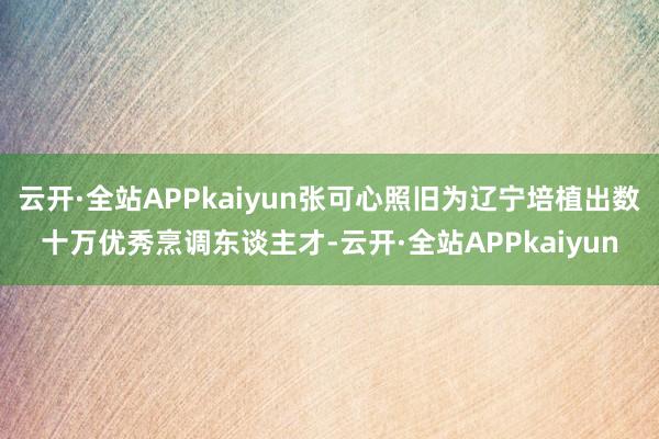 云开·全站APPkaiyun张可心照旧为辽宁培植出数十万优秀烹调东谈主才-云开·全站APPkaiyun