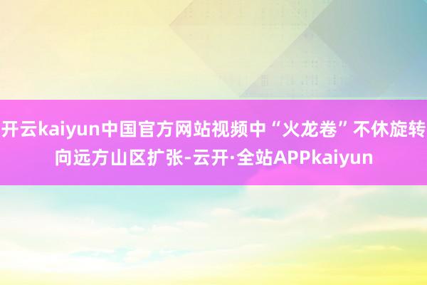 开云kaiyun中国官方网站视频中“火龙卷”不休旋转向远方山区扩张-云开·全站APPkaiyun