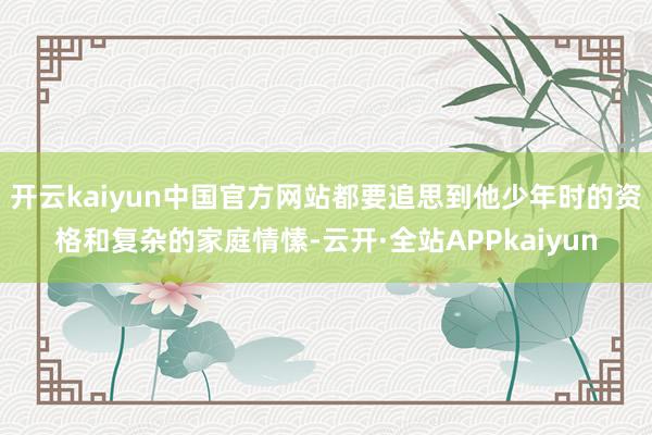开云kaiyun中国官方网站都要追思到他少年时的资格和复杂的家庭情愫-云开·全站APPkaiyun