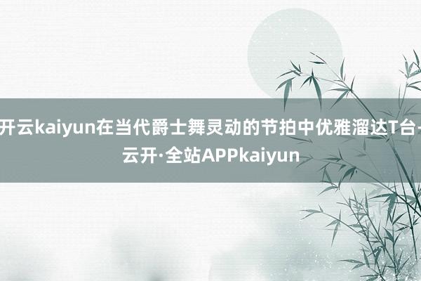 开云kaiyun在当代爵士舞灵动的节拍中优雅溜达T台-云开·全站APPkaiyun
