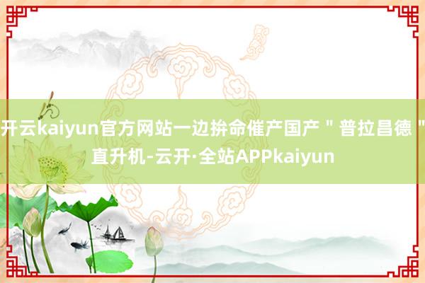 开云kaiyun官方网站一边拚命催产国产＂普拉昌德＂直升机-云开·全站APPkaiyun