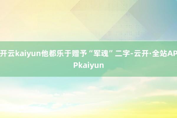 开云kaiyun他都乐于赠予“军魂”二字-云开·全站APPkaiyun