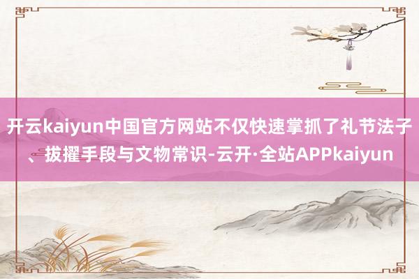 开云kaiyun中国官方网站不仅快速掌抓了礼节法子、拔擢手段与文物常识-云开·全站APPkaiyun