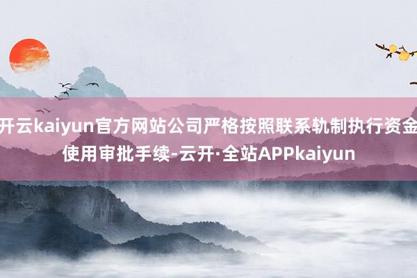 开云kaiyun官方网站公司严格按照联系轨制执行资金使用审批手续-云开·全站APPkaiyun