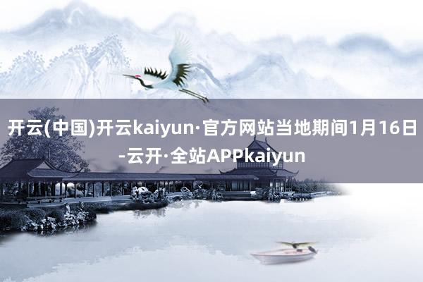 开云(中国)开云kaiyun·官方网站　　当地期间1月16日-云开·全站APPkaiyun