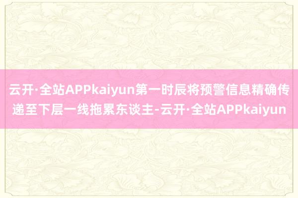 云开·全站APPkaiyun第一时辰将预警信息精确传递至下层一线拖累东谈主-云开·全站APPkaiyun