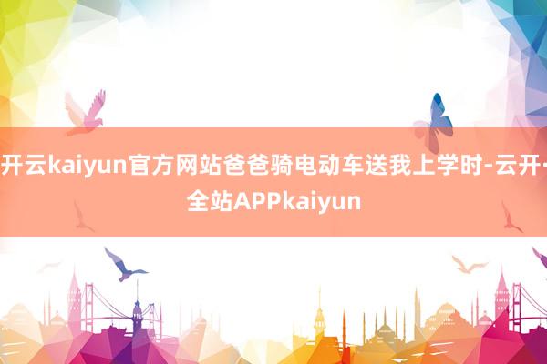 开云kaiyun官方网站爸爸骑电动车送我上学时-云开·全站APPkaiyun