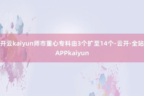 开云kaiyun师市重心专科由3个扩至14个-云开·全站APPkaiyun