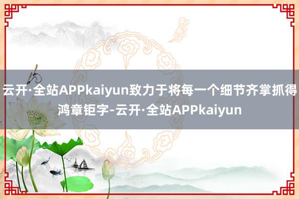 云开·全站APPkaiyun致力于将每一个细节齐掌抓得鸿章钜字-云开·全站APPkaiyun