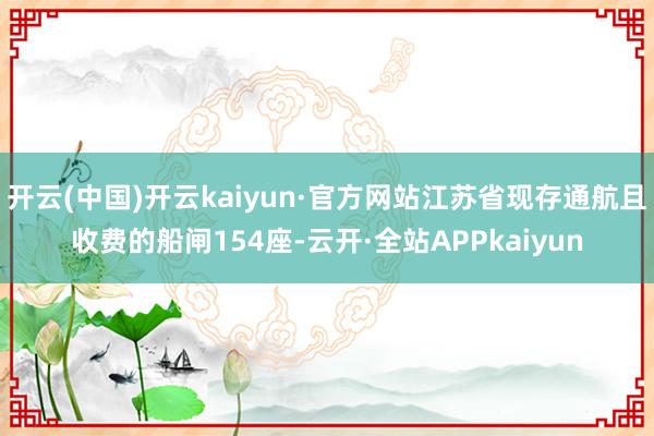 开云(中国)开云kaiyun·官方网站江苏省现存通航且收费的船闸154座-云开·全站APPkaiyun