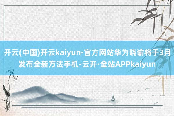 开云(中国)开云kaiyun·官方网站华为晓谕将于3月发布全新方法手机-云开·全站APPkaiyun