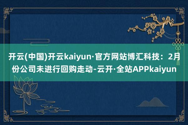 开云(中国)开云kaiyun·官方网站博汇科技：2月份公司未进行回购走动-云开·全站APPkaiyun
