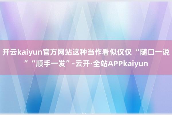 开云kaiyun官方网站这种当作看似仅仅 “随口一说”“顺手一发”-云开·全站APPkaiyun