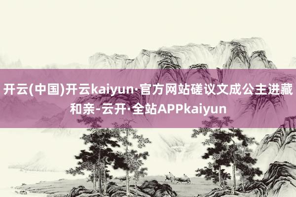 开云(中国)开云kaiyun·官方网站磋议文成公主进藏和亲-云开·全站APPkaiyun