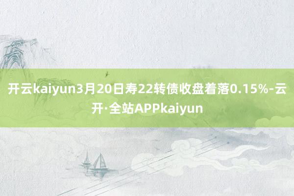 开云kaiyun3月20日寿22转债收盘着落0.15%-云开·全站APPkaiyun