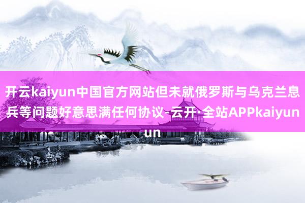 开云kaiyun中国官方网站但未就俄罗斯与乌克兰息兵等问题好意思满任何协议-云开·全站APPkaiyun