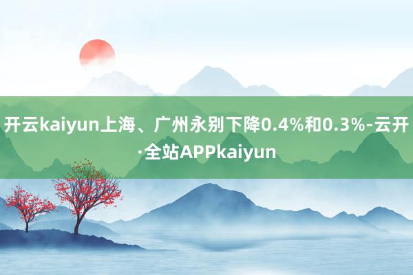 开云kaiyun上海、广州永别下降0.4%和0.3%-云开·全站APPkaiyun