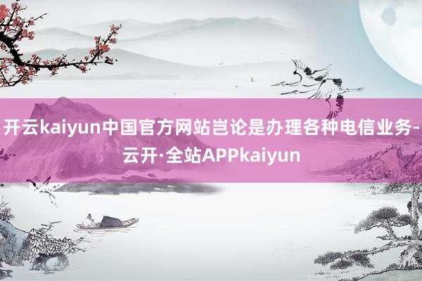 开云kaiyun中国官方网站岂论是办理各种电信业务-云开·全站APPkaiyun