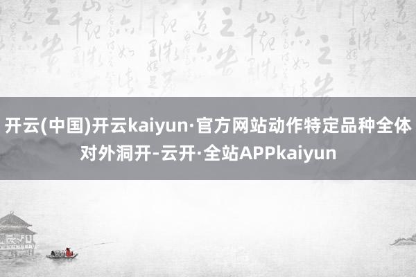 开云(中国)开云kaiyun·官方网站动作特定品种全体对外洞开-云开·全站APPkaiyun