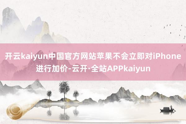 开云kaiyun中国官方网站苹果不会立即对iPhone进行加价-云开·全站APPkaiyun