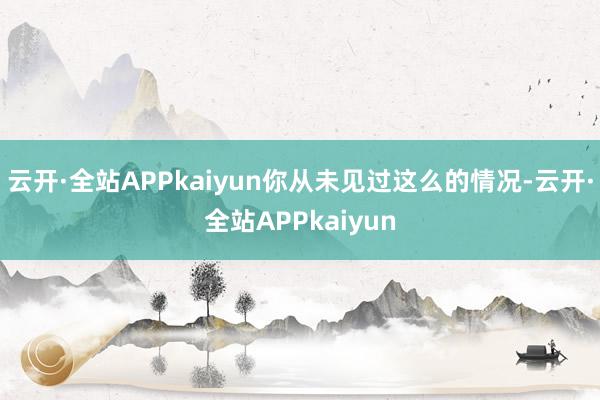 云开·全站APPkaiyun你从未见过这么的情况-云开·全站APPkaiyun