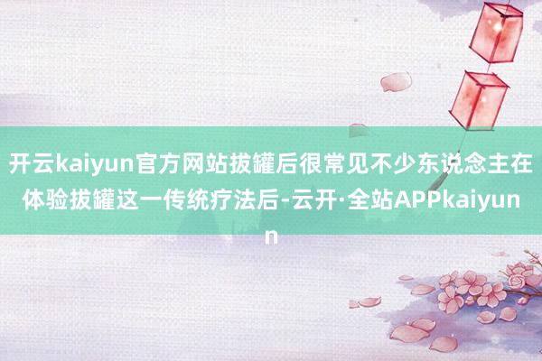 开云kaiyun官方网站拔罐后很常见不少东说念主在体验拔罐这一传统疗法后-云开·全站APPkaiyun