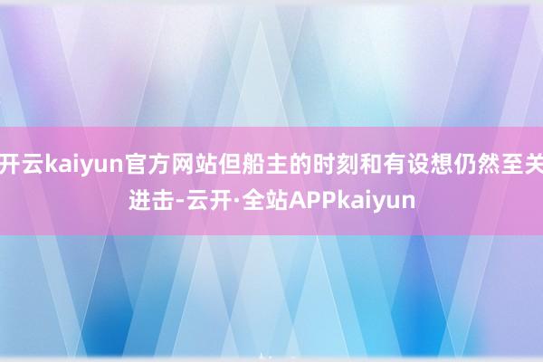 开云kaiyun官方网站但船主的时刻和有设想仍然至关进击-云开·全站APPkaiyun