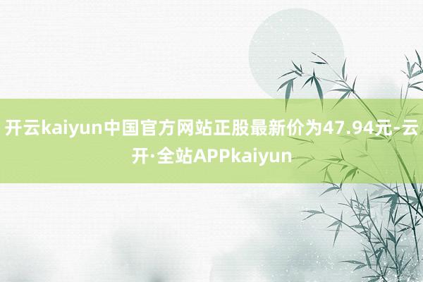 开云kaiyun中国官方网站正股最新价为47.94元-云开·全站APPkaiyun