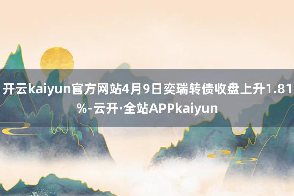 开云kaiyun官方网站4月9日奕瑞转债收盘上升1.81%-云开·全站APPkaiyun