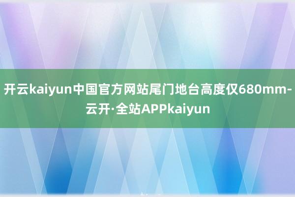 开云kaiyun中国官方网站尾门地台高度仅680mm-云开·全站APPkaiyun