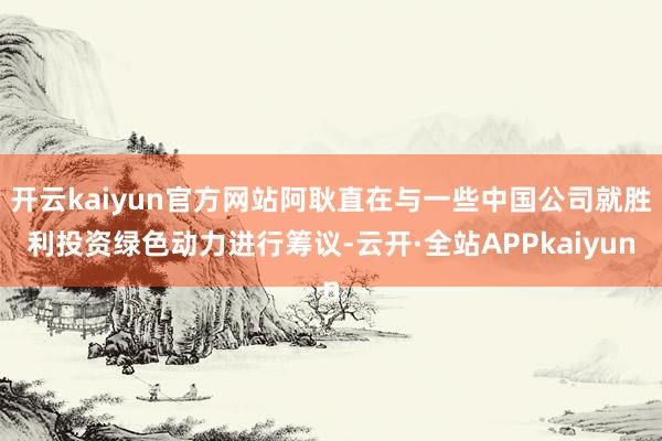 开云kaiyun官方网站阿耿直在与一些中国公司就胜利投资绿色动力进行筹议-云开·全站APPkaiyun