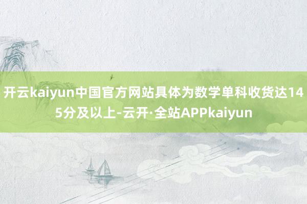 开云kaiyun中国官方网站具体为数学单科收货达145分及以上-云开·全站APPkaiyun