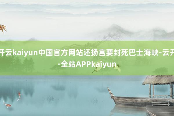 开云kaiyun中国官方网站还扬言要封死巴士海峡-云开·全站APPkaiyun