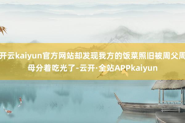 开云kaiyun官方网站却发现我方的饭菜照旧被周父周母分着吃光了-云开·全站APPkaiyun