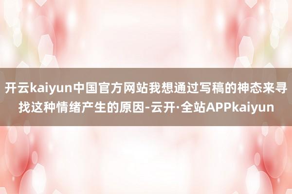 开云kaiyun中国官方网站我想通过写稿的神态来寻找这种情绪产生的原因-云开·全站APPkaiyun