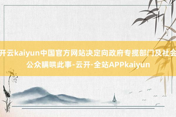 开云kaiyun中国官方网站决定向政府专揽部门及社会公众瞒哄此事-云开·全站APPkaiyun