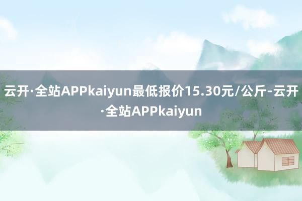 云开·全站APPkaiyun最低报价15.30元/公斤-云开·全站APPkaiyun