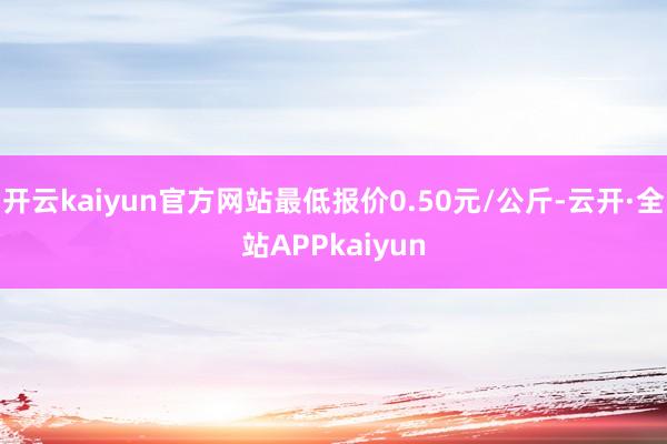 开云kaiyun官方网站最低报价0.50元/公斤-云开·全站APPkaiyun