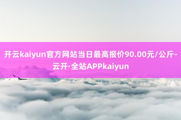 开云kaiyun官方网站当日最高报价90.00元/公斤-云开·全站APPkaiyun