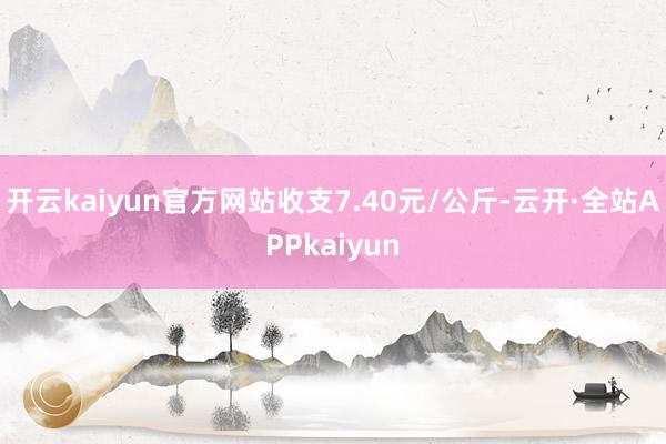 开云kaiyun官方网站收支7.40元/公斤-云开·全站APPkaiyun