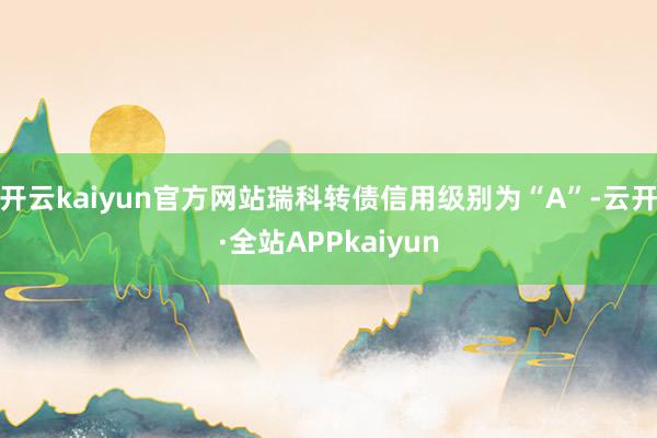 开云kaiyun官方网站瑞科转债信用级别为“A”-云开·全站APPkaiyun