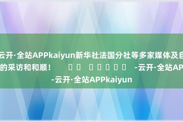 云开·全站APPkaiyun新华社法国分社等多家媒体及自媒体平台的采访和和顺！      		  					  -云开·全站APPkaiyun