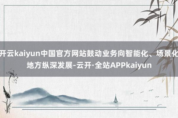 开云kaiyun中国官方网站鼓动业务向智能化、场景化地方纵深发展-云开·全站APPkaiyun
