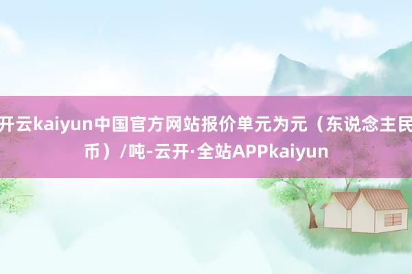 开云kaiyun中国官方网站报价单元为元（东说念主民币）/吨-云开·全站APPkaiyun
